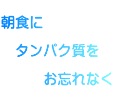  朝食に    タンパク質を        お忘れなく